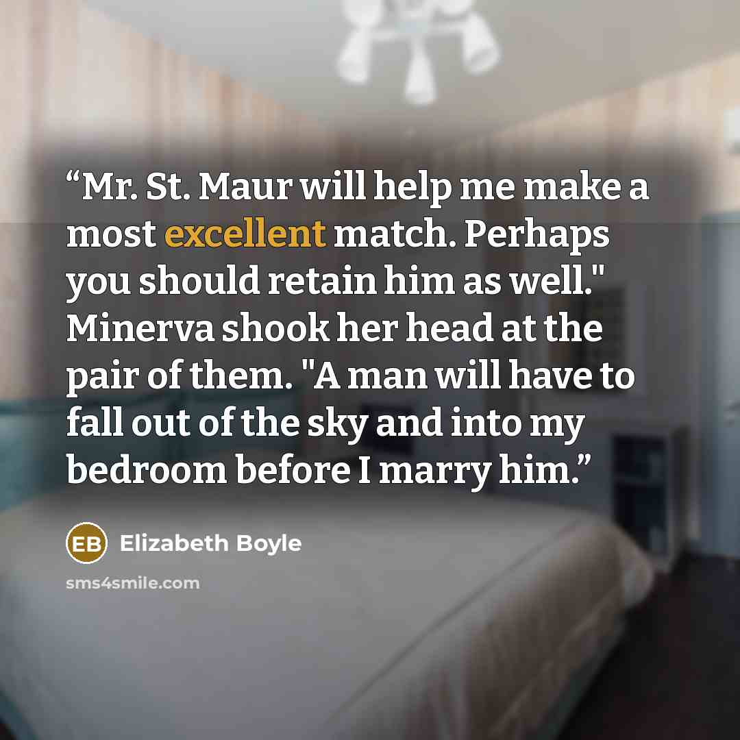 “Mr. St. Maur will help me make a most excellent match. Perhaps you should retain him as well." Minerva shook her head at the pair of them. "A man will have to fall out of the sky and into my bedroom before I marry him.” quote by Elizabeth Boyle