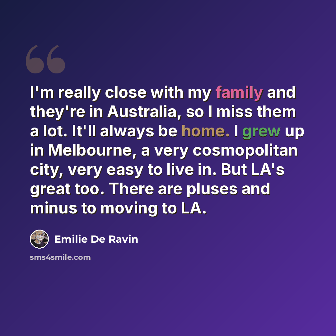 “I'm really close with my family and they're in Australia, so I miss them a lot. It'll always be home. I grew up in Melbourne, a very cosmopolitan city, very easy to live in. But LA's great too. There are pluses and minus to moving to LA.” quote by Emilie De Ravin