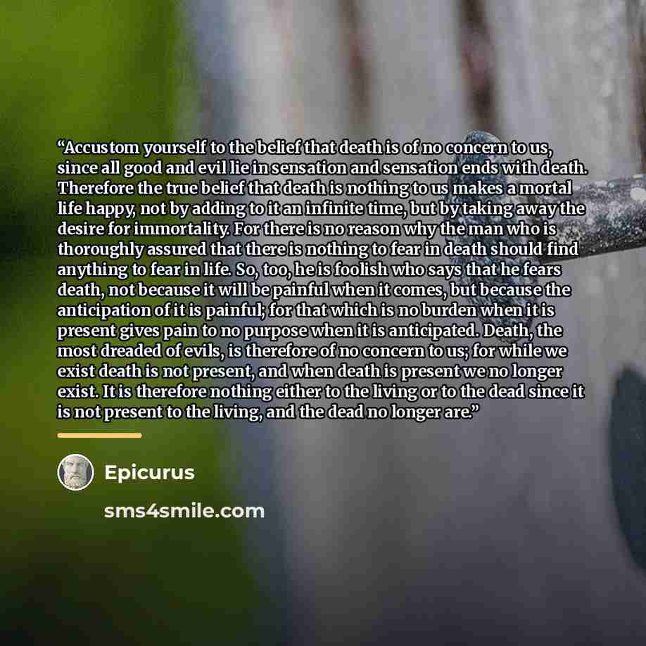 “Accustom yourself to the belief that death is of no concern to us, since all good and evil lie in sensation and sensation ends with death. Therefore the true belief that death is nothing to us makes a mortal life happy, not by adding to it an infinite time, but by taking away the desire for…” quote by Epicurus