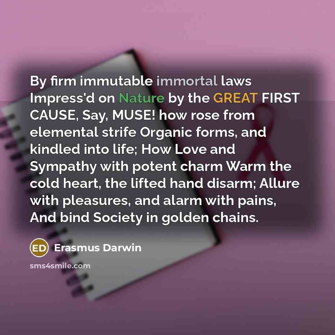 “By firm immutable immortal laws Impress'd on Nature by the GREAT FIRST CAUSE, Say, MUSE! how rose from elemental strife Organic forms, and kindled into life; How Love and Sympathy with potent charm Warm the cold heart, the lifted hand disarm; Allure with pleasures, and alarm with pains, And bind…” quote by Erasmus Darwin