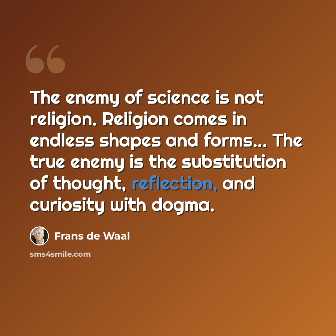“The enemy of science is not religion. Religion comes in endless shapes and forms... The true enemy is the substitution of thought, reflection, and curiosity with dogma.” quote by Frans de Waal