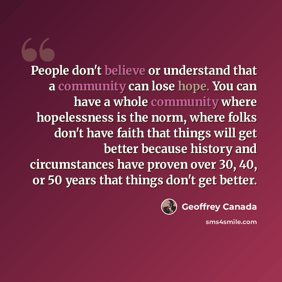 “People don't believe or understand that a community can lose hope. You can have a whole community where hopelessness is the norm, where folks don't have faith that things will get better because history and circumstances have proven over 30, 40, or 50 years that things don't get better.” quote by Geoffrey Canada