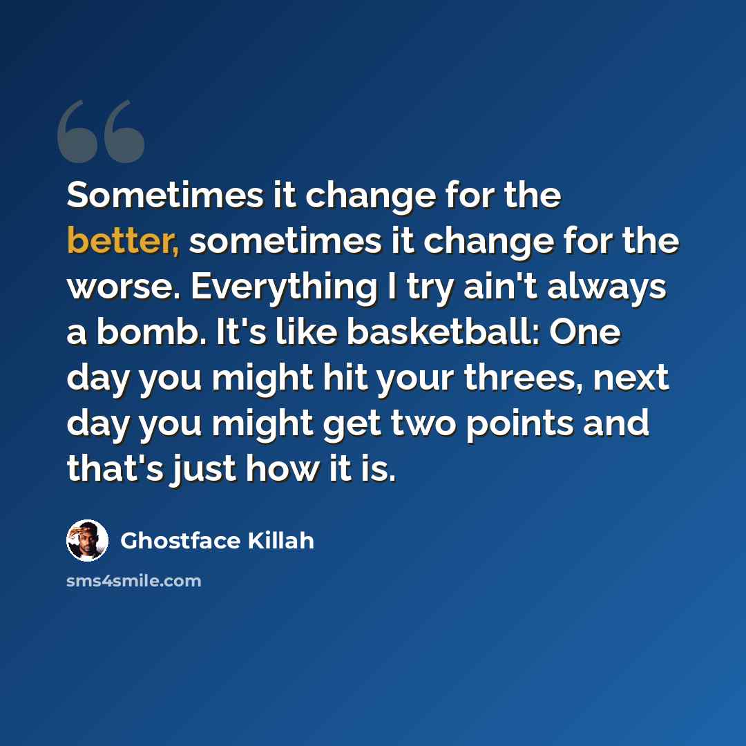 “Sometimes it change for the better, sometimes it change for the worse. Everything I try ain't always a bomb. It's like basketball: One day you might hit your threes, next day you might get two points and that's just how it is.” quote by Ghostface Killah