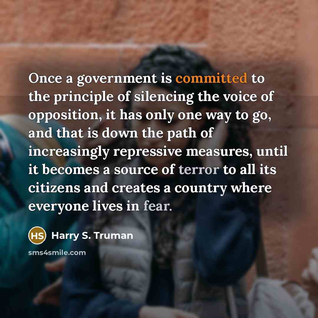 “Once a government is committed to the principle of silencing the voice of opposition, it has only one way to go, and that is down the path of increasingly repressive measures, until it becomes a source of terror to all its citizens and creates a country where everyone lives in fear.” quote by Harry S. Truman