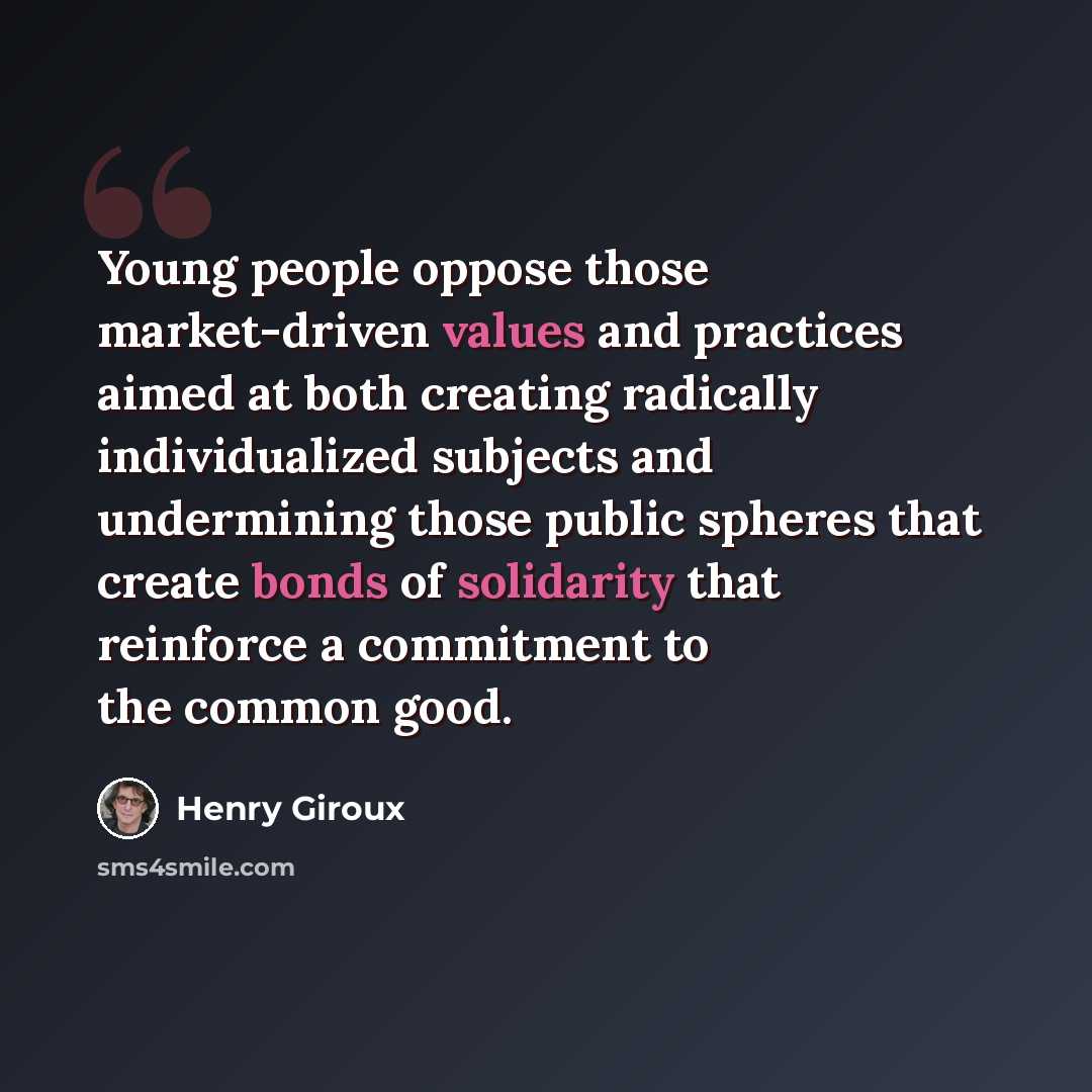 “Young people oppose those market-driven values and practices aimed at both creating radically individualized subjects and undermining those public spheres that create bonds of solidarity that reinforce a commitment to the common good.” quote by Henry Giroux