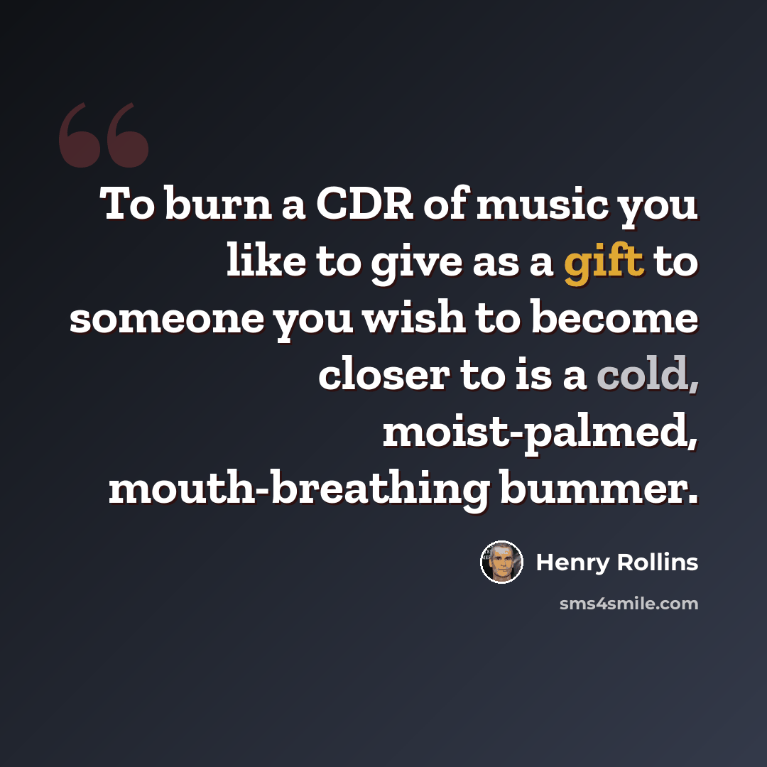 “To burn a CDR of music you like to give as a gift to someone you wish to become closer to is a cold, moist-palmed, mouth-breathing bummer.” quote by Henry Rollins
