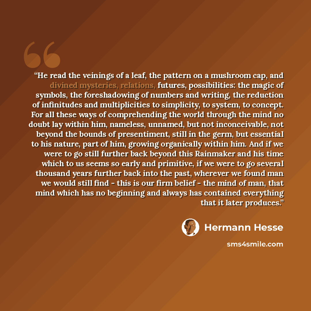 “He read the veinings of a leaf, the pattern on a mushroom cap, and divined mysteries, relations, futures, possibilities: the magic of symbols, the foreshadowing of numbers and writing, the reduction of infinitudes and multiplicities to simplicity, to system, to concept. For all these ways of…” quote by Hermann Hesse