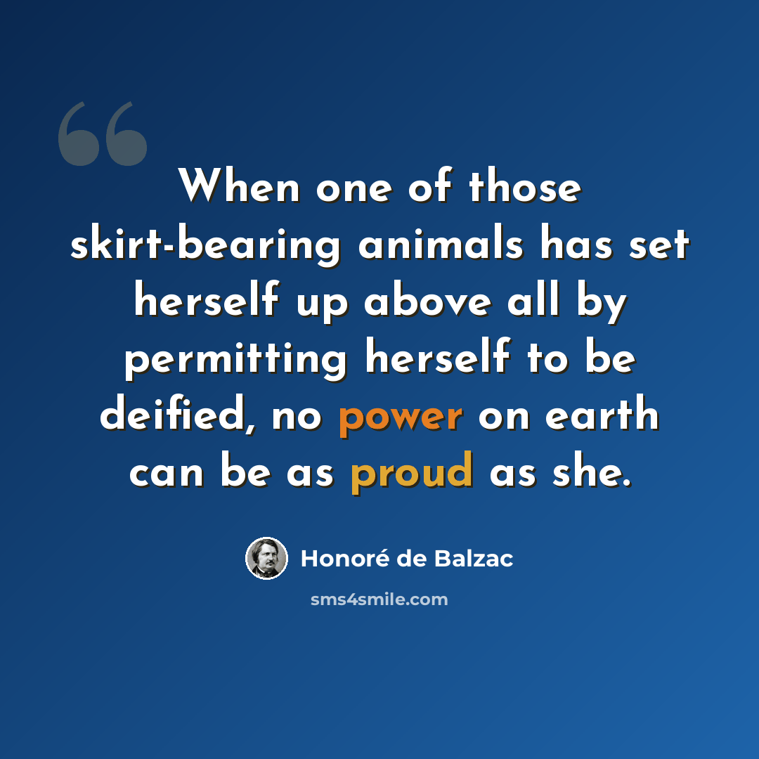 “When one of those skirt-bearing animals has set herself up above all by permitting herself to be deified, no power on earth can be as proud as she.” quote by Honore de Balzac