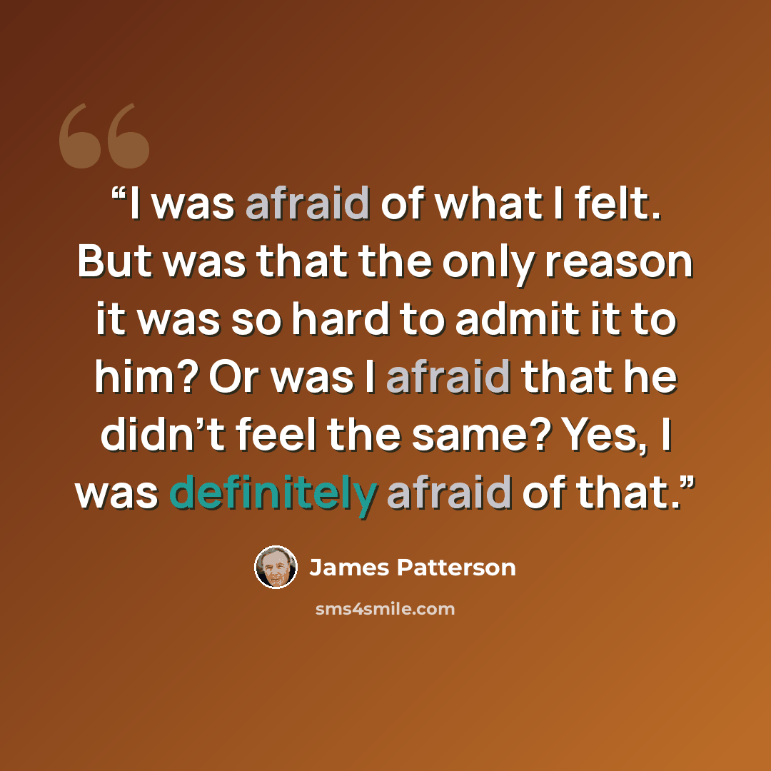 “I was afraid of what I felt. But was that the only reason it was so hard to admit it to him? Or was I afraid that he didn’t feel the same? Yes, I was definitely afraid of that.” quote by James Patterson
