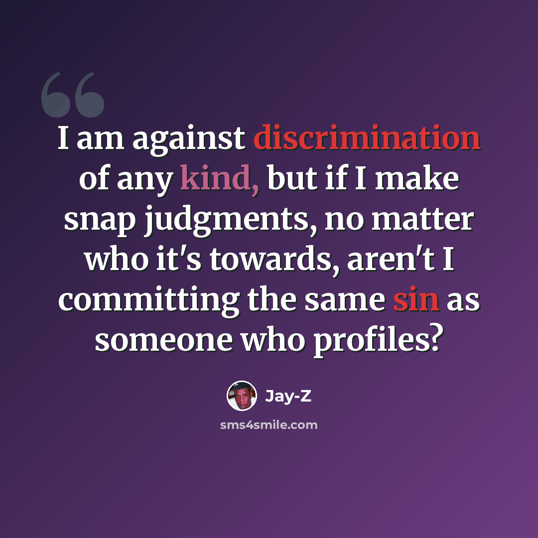 “I am against discrimination of any kind, but if I make snap judgments, no matter who it's towards, aren't I committing the same sin as someone who profiles?” quote by Jay-Z