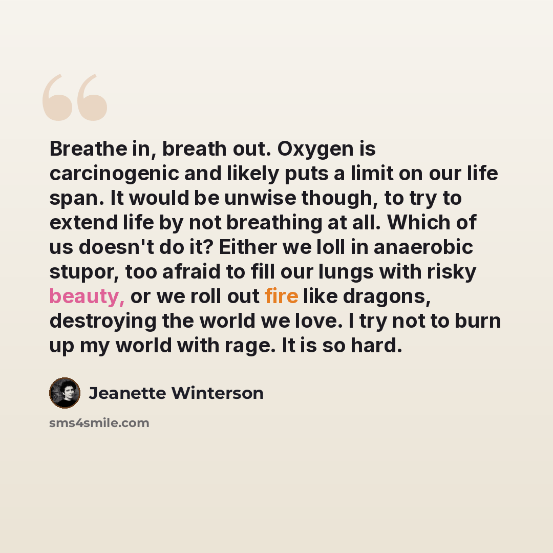 “Breathe in, breath out. Oxygen is carcinogenic and likely puts a limit on our life span. It would be unwise though, to try to extend life by not breathing at all. Which of us doesn't do it? Either we loll in anaerobic stupor, too afraid to fill our lungs with risky beauty, or we roll out fire like…” quote by Jeanette Winterson