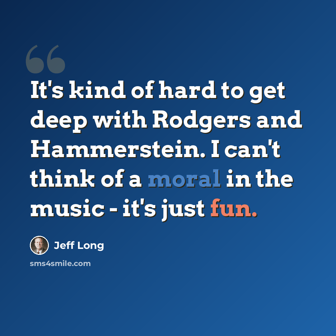 “It's kind of hard to get deep with Rodgers and Hammerstein. I can't think of a moral in the music - it's just fun.” quote by Jeff Long