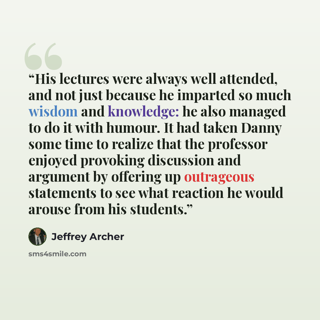“His lectures were always well attended, and not just because he imparted so much wisdom and knowledge: he also managed to do it with humour. It had taken Danny some time to realize that the professor enjoyed provoking discussion and argument by offering up outrageous statements to see what…” quote by Jeffrey Archer