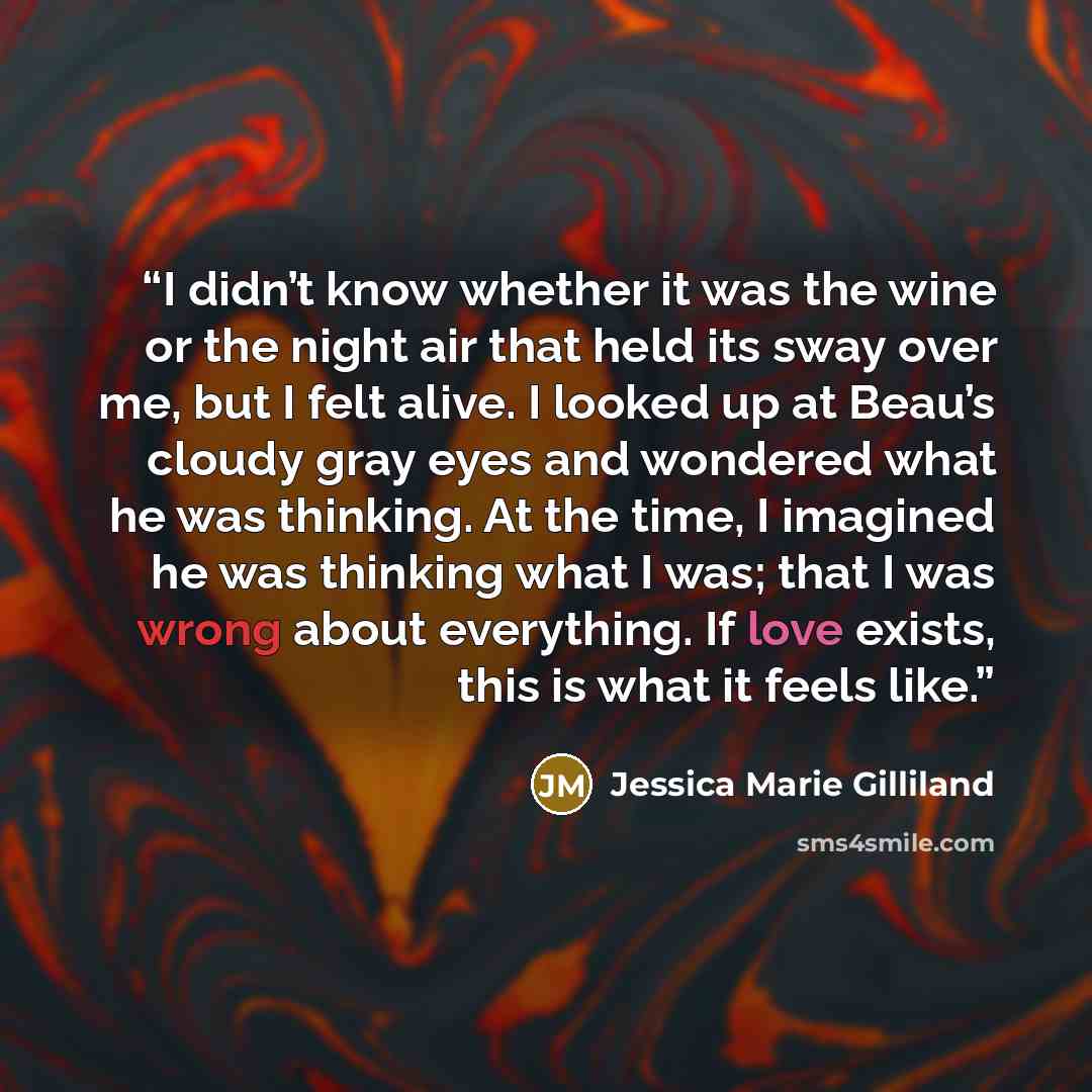 “I didn’t know whether it was the wine or the night air that held its sway over me, but I felt alive. I looked up at Beau’s cloudy gray eyes and wondered what he was thinking. At the time, I imagined he was thinking what I was; that I was wrong about everything. If love exists, this is what it…” quote by Jessica Marie Gilliland