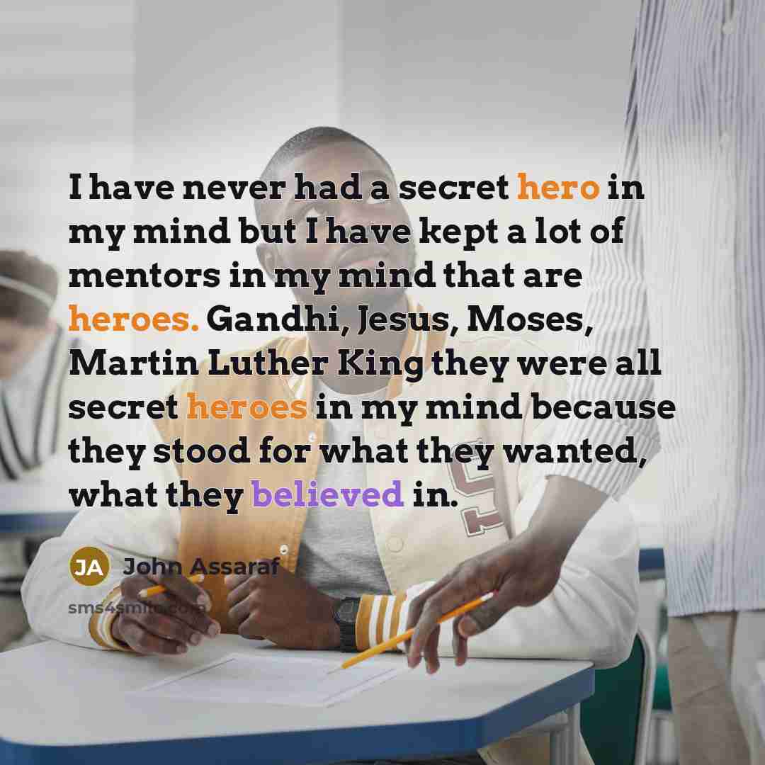 “I have never had a secret hero in my mind but I have kept a lot of mentors in my mind that are heroes. Gandhi, Jesus, Moses, Martin Luther King they were all secret heroes in my mind because they stood for what they wanted, what they believed in.” quote by John Assaraf