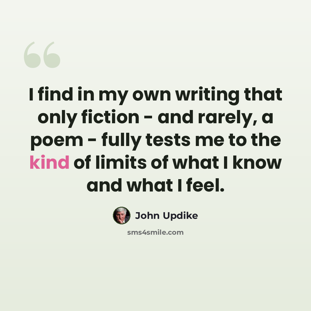 “I find in my own writing that only fiction - and rarely, a poem - fully tests me to the kind of limits of what I know and what I feel.” quote by John Updike