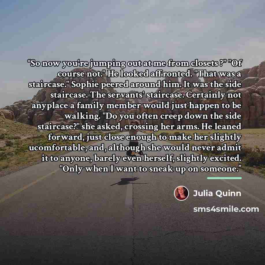 “So now you're jumping out at me from closets ?" "Of course not." He looked affronted. "That was a staircase." Sophie peered around him. It was the side staircase. The servants' staircase. Certainly not anyplace a family member would just happen to be walking. "Do you often creep down the side…” quote by Julia Quinn