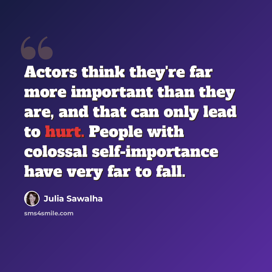 “Actors think they're far more important than they are, and that can only lead to hurt. People with colossal self-importance have very far to fall.” quote by Julia Sawalha