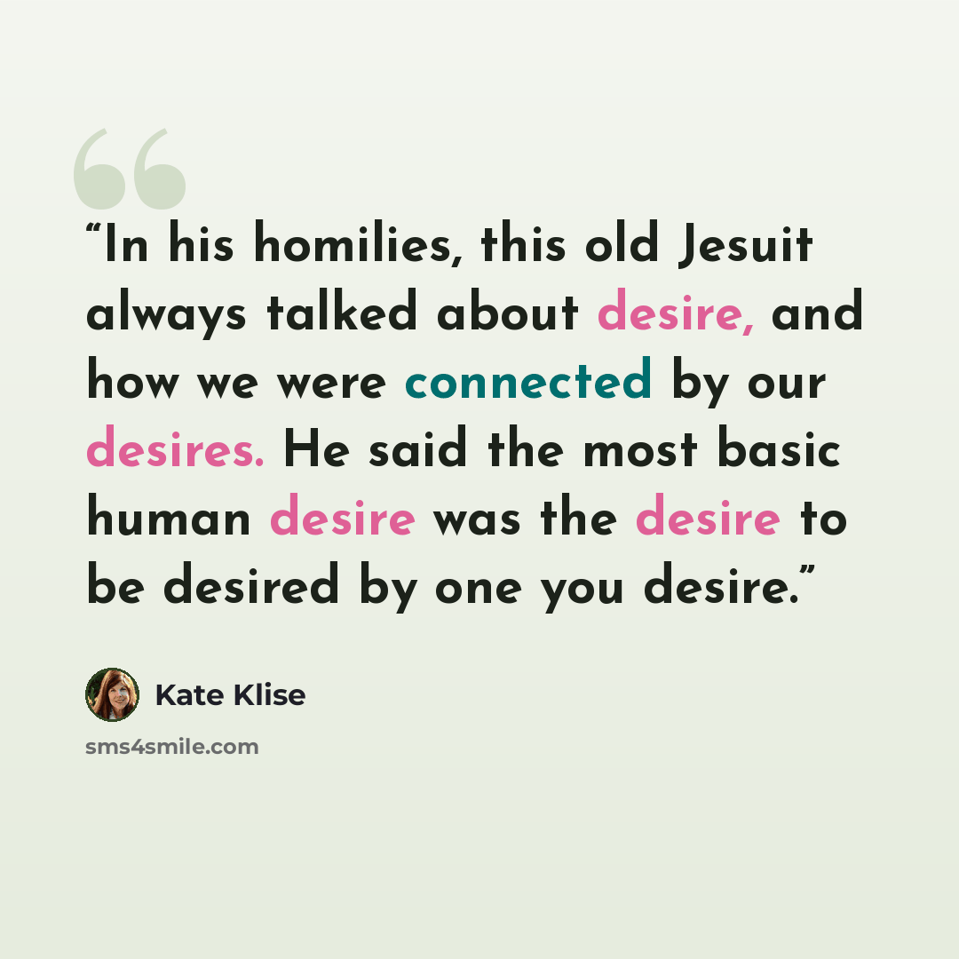 “In his homilies, this old Jesuit always talked about desire, and how we were connected by our desires. He said the most basic human desire was the desire to be desired by one you desire.” quote by Kate Klise