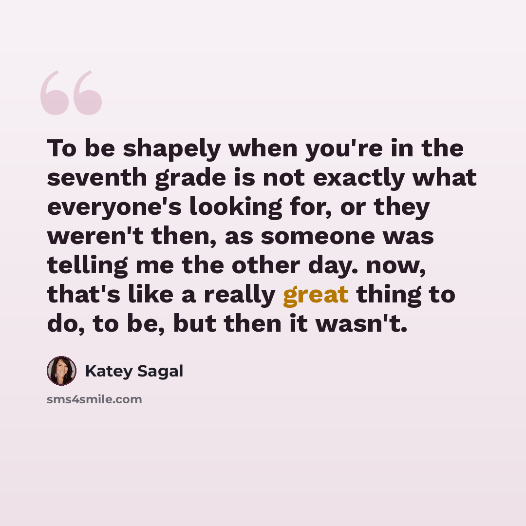 “To be shapely when you're in the seventh grade is not exactly what everyone's looking for, or they weren't then, as someone was telling me the other day. now, that's like a really great thing to do, to be, but then it wasn't.” quote by Katey Sagal