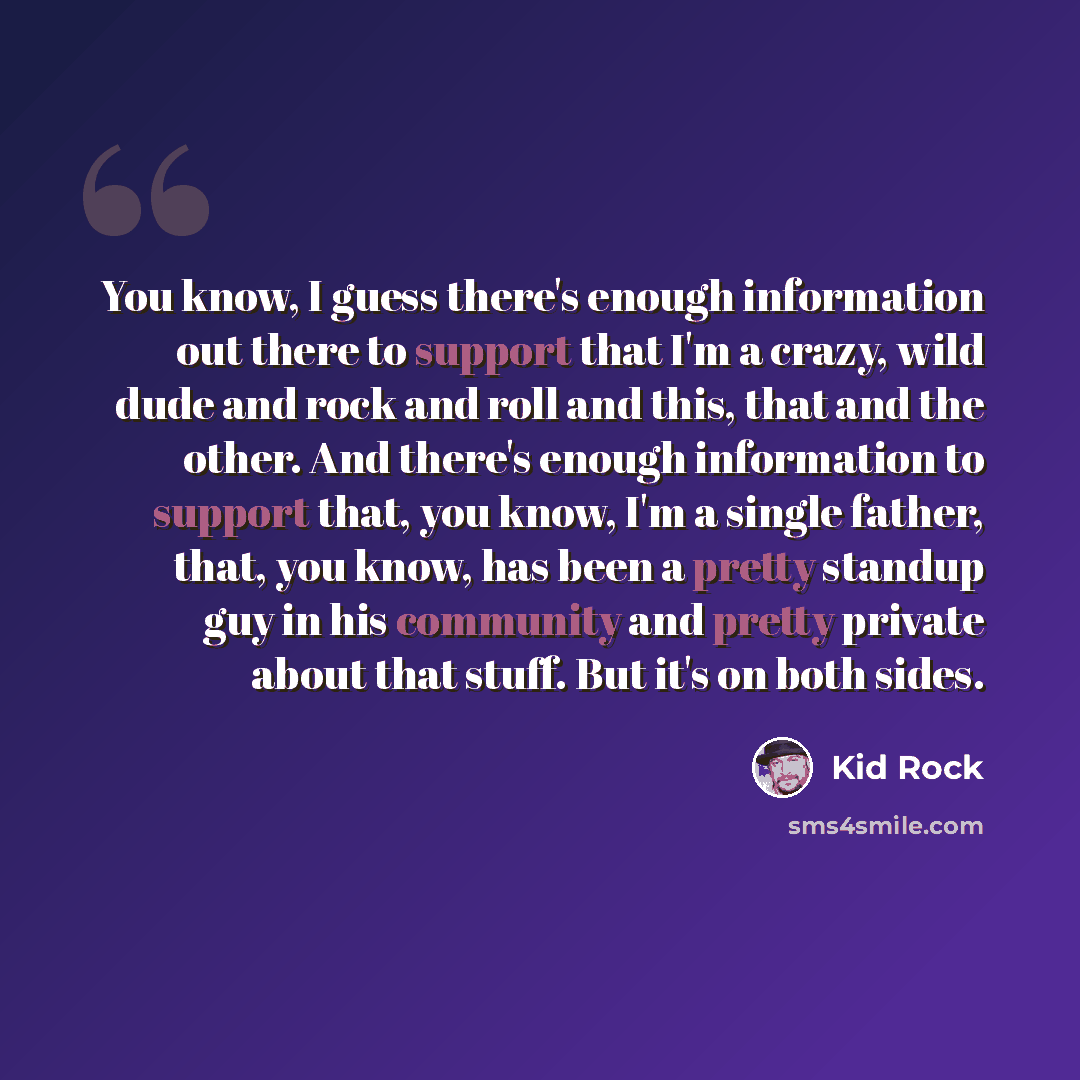 “You know, I guess there's enough information out there to support that I'm a crazy, wild dude and rock and roll and this, that and the other. And there's enough information to support that, you know, I'm a single father, that, you know, has been a pretty standup guy in his community and pretty…” quote by Kid Rock