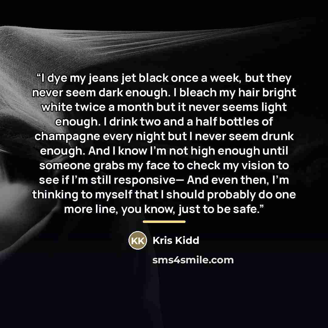 “I dye my jeans jet black once a week, but they never seem dark enough. I bleach my hair bright white twice a month but it never seems light enough. I drink two and a half bottles of champagne every night but I never seem drunk enough. And I know I’m not high enough until someone grabs my face to…” quote by Kris Kidd