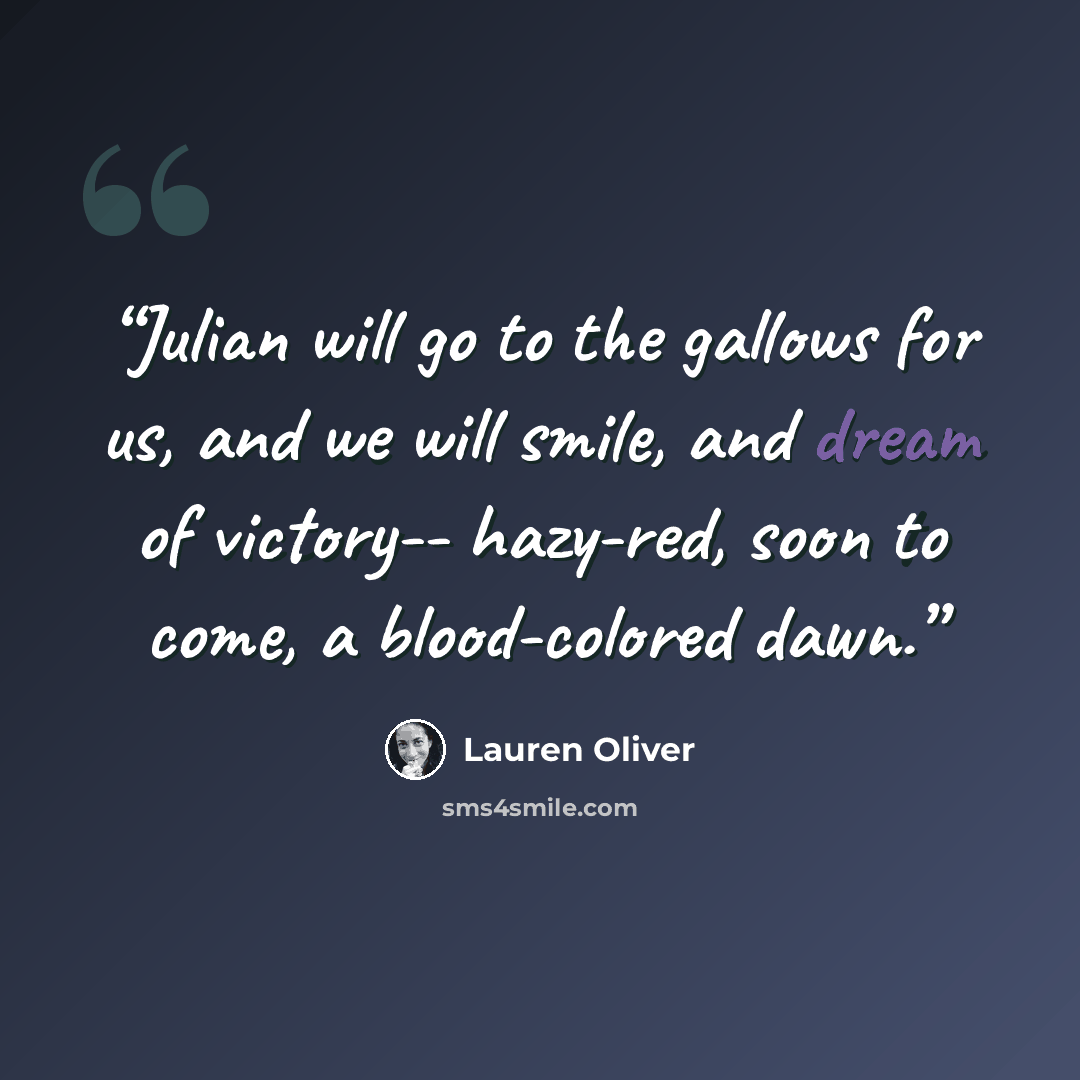 “Julian will go to the gallows for us, and we will smile, and dream of victory-- hazy-red, soon to come, a blood-colored dawn.” quote by Lauren Oliver