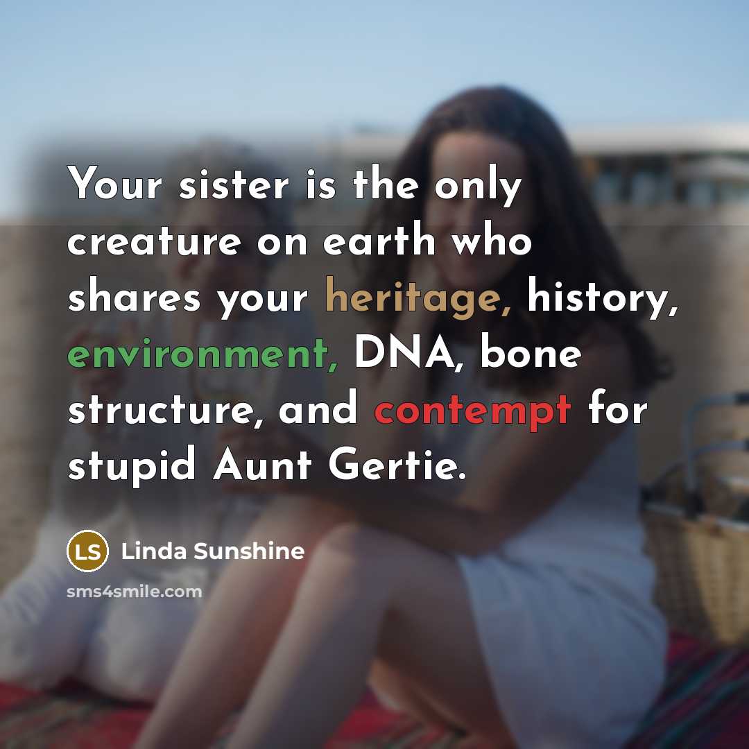 “Your sister is the only creature on earth who shares your heritage, history, environment, DNA, bone structure, and contempt for stupid Aunt Gertie.” quote by Linda Sunshine