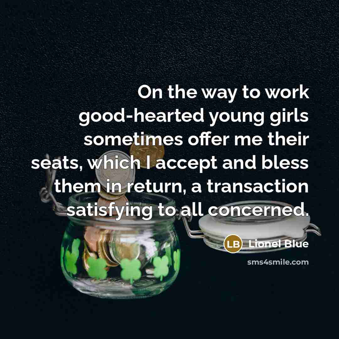 “On the way to work good-hearted young girls sometimes offer me their seats, which I accept and bless them in return, a transaction satisfying to all concerned.” quote by Lionel Blue