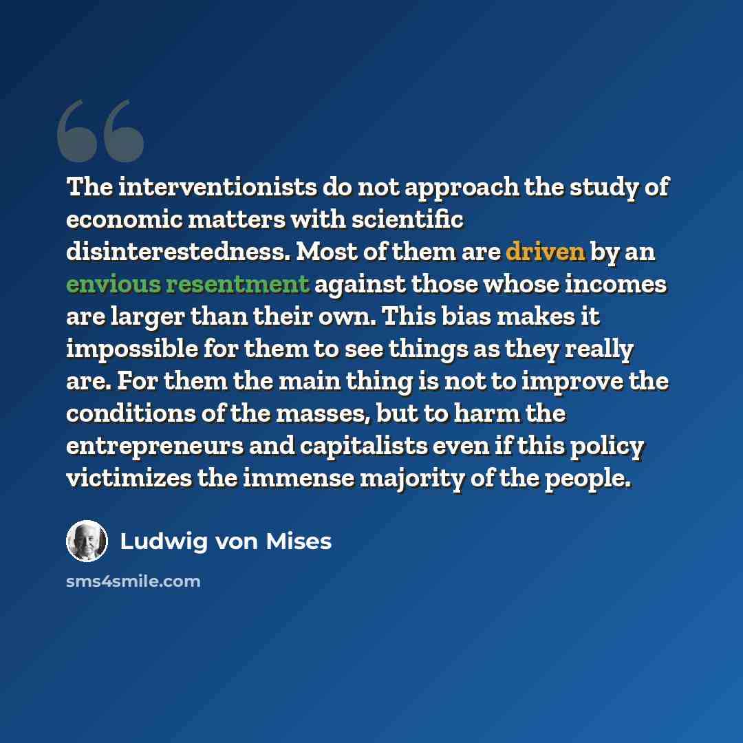 “The interventionists do not approach the study of economic matters with scientific disinterestedness. Most of them are driven by an envious resentment against those whose incomes are larger than their own. This bias makes it impossible for them to see things as they really are. For them the main…” quote by Ludwig von Mises