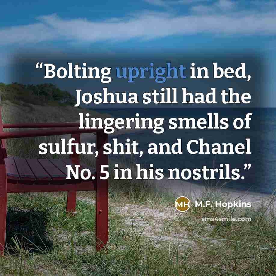 “Bolting upright in bed, Joshua still had the lingering smells of sulfur, shit, and Chanel No. 5 in his nostrils.” quote by M.F. Hopkins
