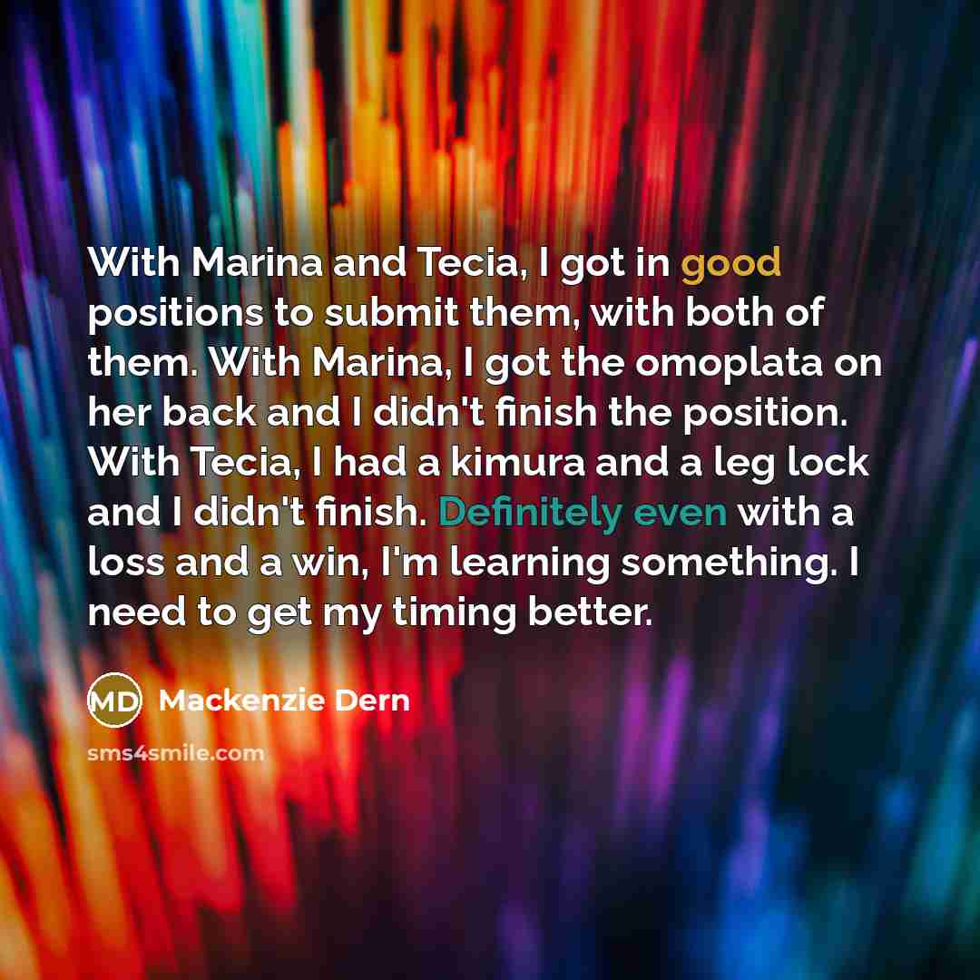 “With Marina and Tecia, I got in good positions to submit them, with both of them. With Marina, I got the omoplata on her back and I didn't finish the position. With Tecia, I had a kimura and a leg lock and I didn't finish. Definitely even with a loss and a win, I'm learning something. I need to…” quote by Mackenzie Dern