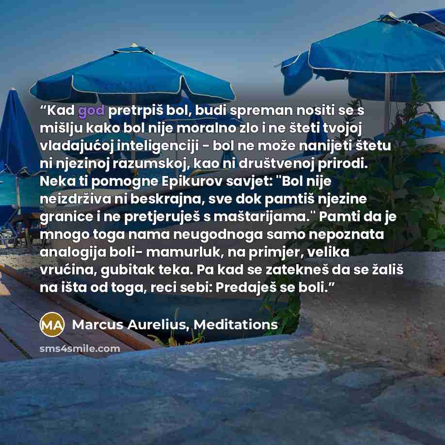 “Kad god pretrpiš bol, budi spreman nositi se s mišlju kako bol nije moralno zlo i ne šteti tvojoj vladajućoj inteligenciji - bol ne može nanijeti štetu ni njezinoj razumskoj, kao ni društvenoj prirodi. Neka ti pomogne Epikurov savjet: ''Bol nije neizdrživa ni beskrajna, sve dok pamtiš njezine…” quote by Marcus Aurelius, Meditations