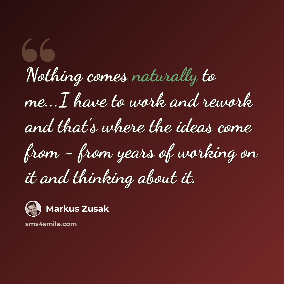 “Nothing comes naturally to me...I have to work and rework and that's where the ideas come from - from years of working on it and thinking about it.” quote by Markus Zusak