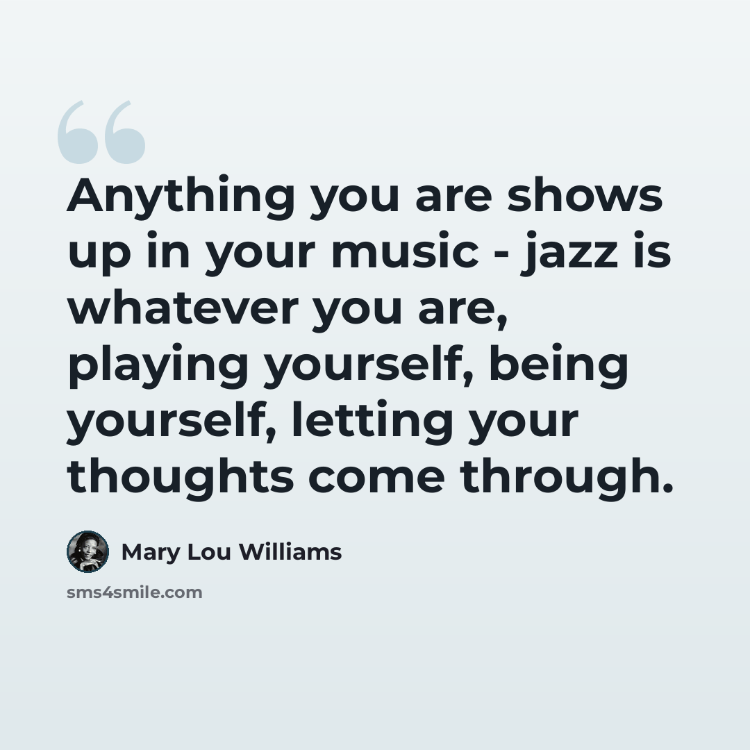 “Anything you are shows up in your music - jazz is whatever you are, playing yourself, being yourself, letting your thoughts come through.” quote by Mary Lou Williams