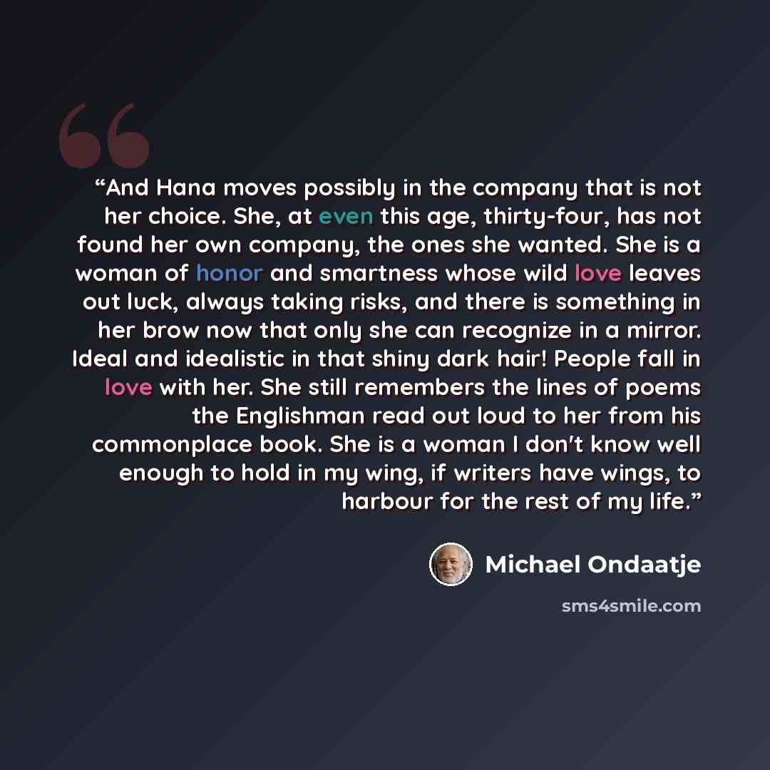 “And Hana moves possibly in the company that is not her choice. She, at even this age, thirty-four, has not found her own company, the ones she wanted. She is a woman of honor and smartness whose wild love leaves out luck, always taking risks, and there is something in her brow now that only she…” quote by Michael Ondaatje