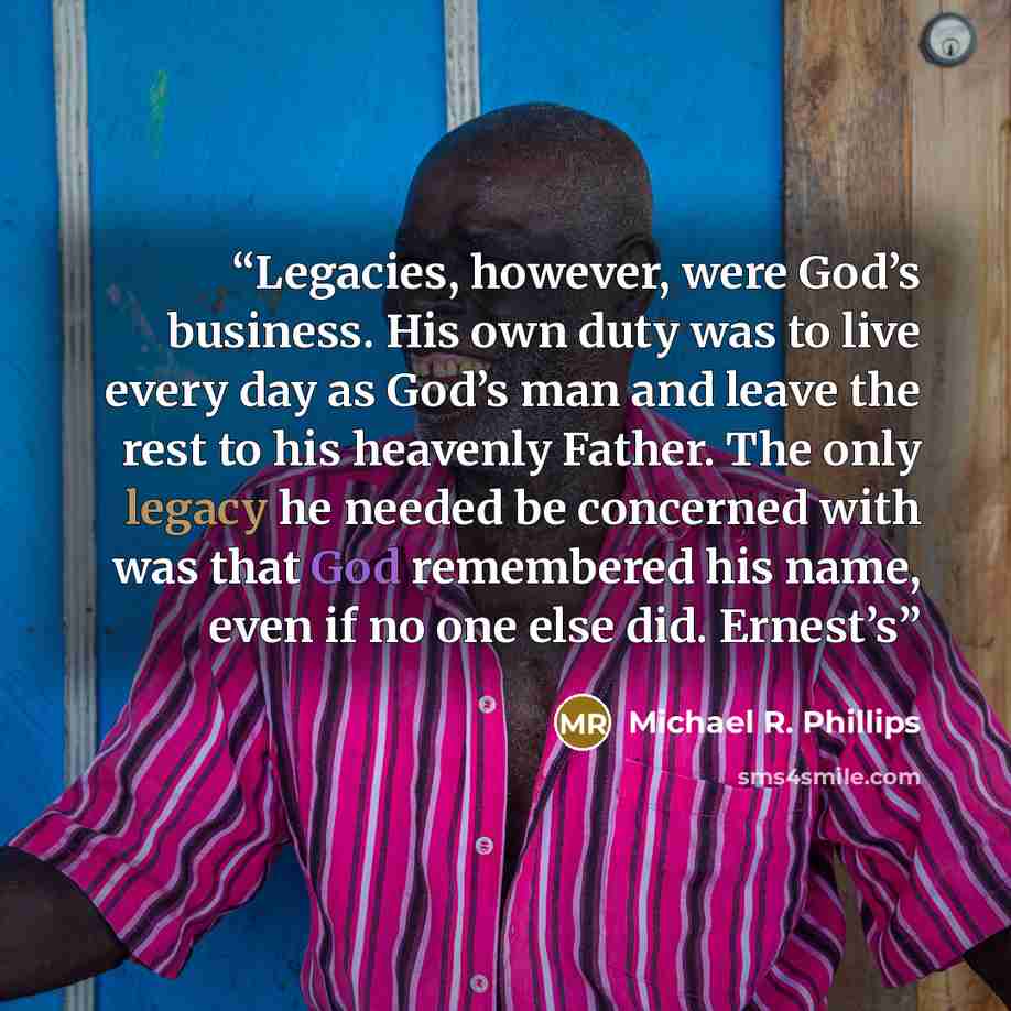 “Legacies, however, were God’s business. His own duty was to live every day as God’s man and leave the rest to his heavenly Father. The only legacy he needed be concerned with was that God remembered his name, even if no one else did. Ernest’s” quote by Michael R. Phillips