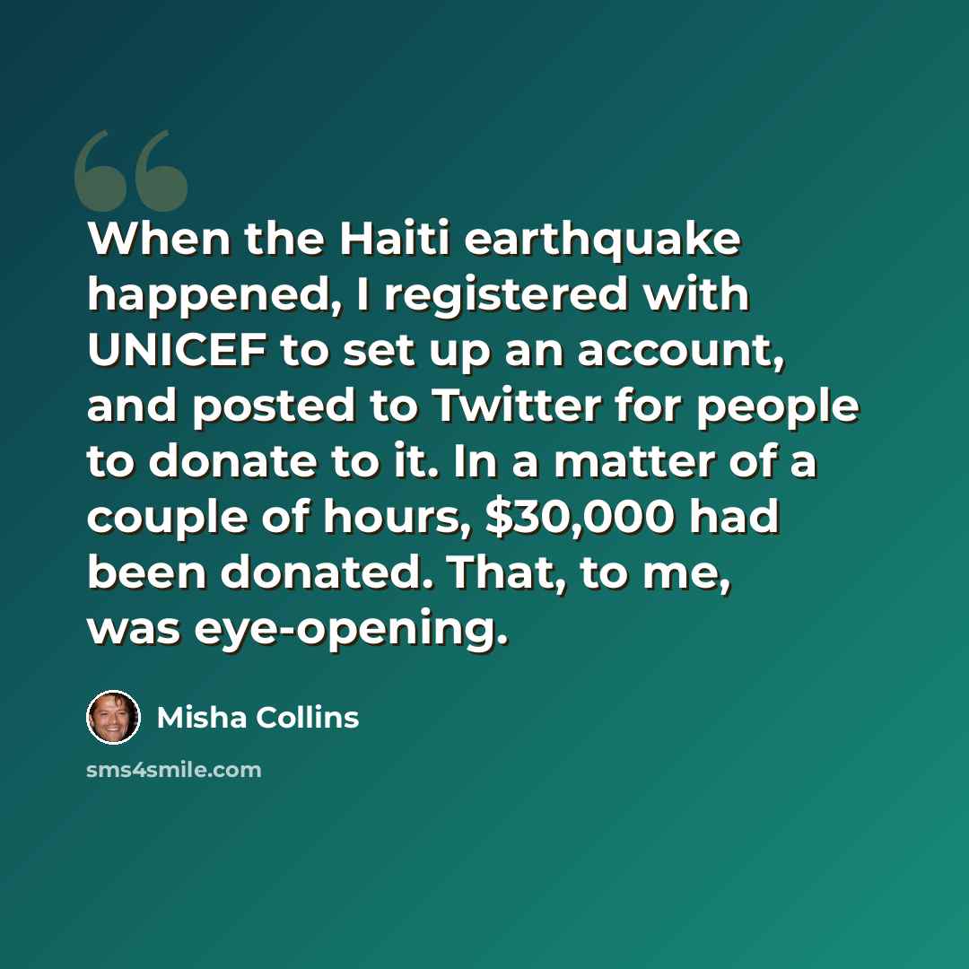 “When the Haiti earthquake happened, I registered with UNICEF to set up an account, and posted to Twitter for people to donate to it. In a matter of a couple of hours, $30,000 had been donated. That, to me, was eye-opening.” quote by Misha Collins