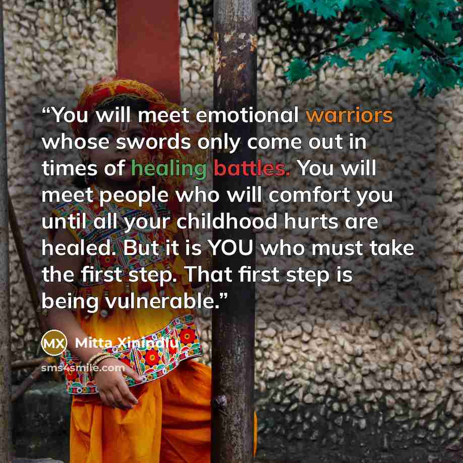 “You will meet emotional warriors whose swords only come out in times of healing battles. You will meet people who will comfort you until all your childhood hurts are healed. But it is YOU who must take the first step. That first step is being vulnerable.” quote by Mitta Xinindlu