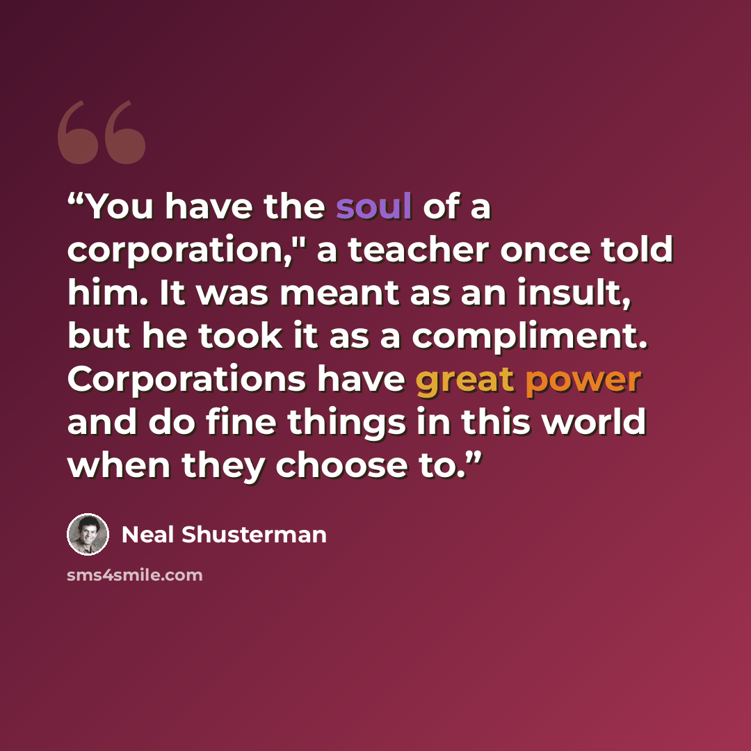 “You have the soul of a corporation," a teacher once told him. It was meant as an insult, but he took it as a compliment. Corporations have great power and do fine things in this world when they choose to.” quote by Neal Shusterman