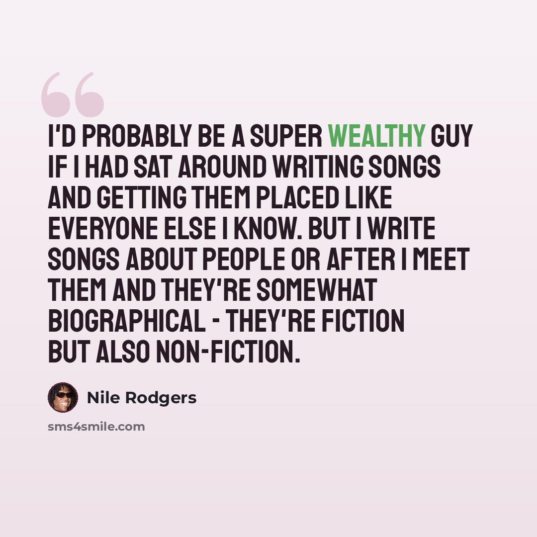 “I'd probably be a super wealthy guy if I had sat around writing songs and getting them placed like everyone else I know. But I write songs about people or after I meet them and they're somewhat biographical - they're fiction but also non-fiction.” quote by Nile Rodgers