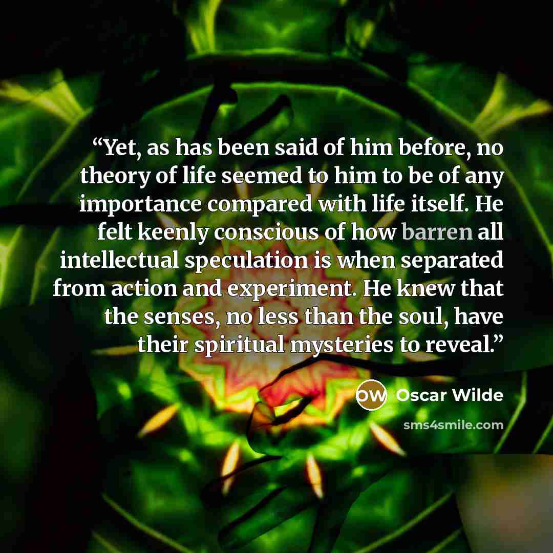 “Yet, as has been said of him before, no theory of life seemed to him to be of any importance compared with life itself. He felt keenly conscious of how barren all intellectual speculation is when separated from action and experiment. He knew that the senses, no less than the soul, have their…” quote by Oscar Wilde