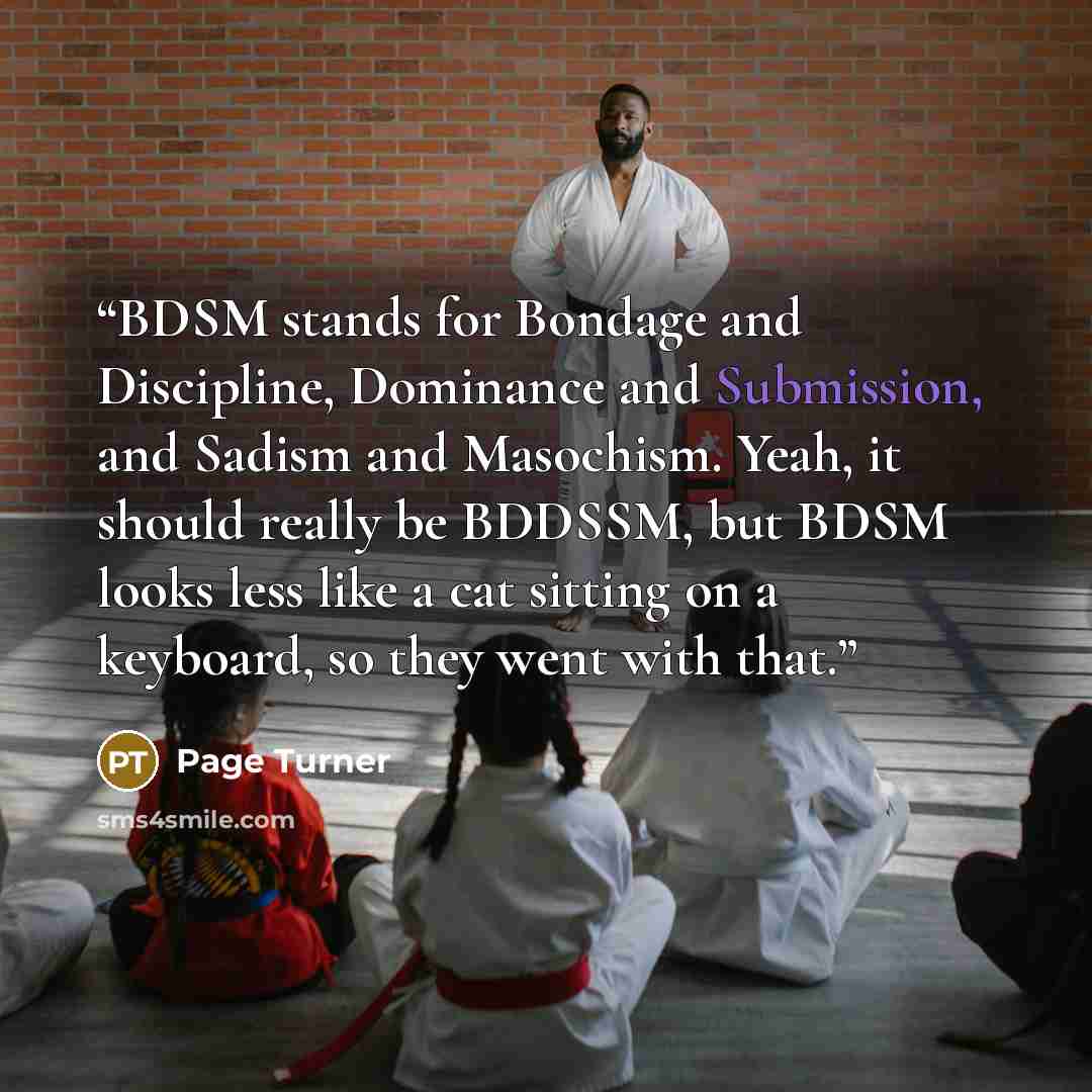 “BDSM stands for Bondage and Discipline, Dominance and Submission, and Sadism and Masochism. Yeah, it should really be BDDSSM, but BDSM looks less like a cat sitting on a keyboard, so they went with that.” quote by Page Turner