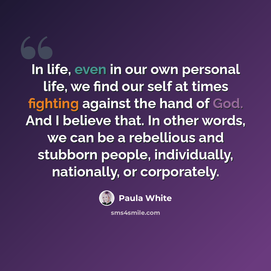 “In life, even in our own personal life, we find our self at times fighting against the hand of God. And I believe that. In other words, we can be a rebellious and stubborn people, individually, nationally, or corporately.” quote by Paula White