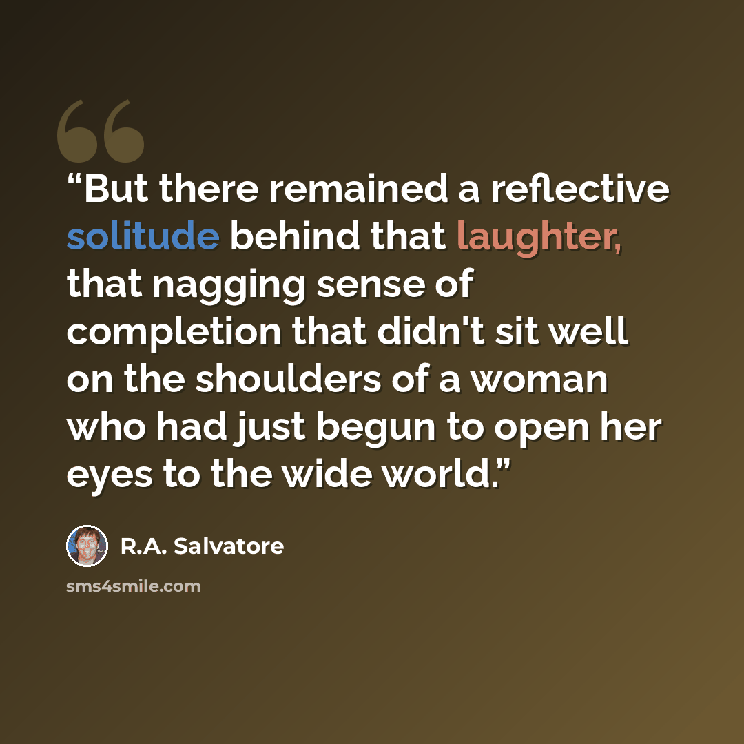 “But there remained a reflective solitude behind that laughter, that nagging sense of completion that didn't sit well on the shoulders of a woman who had just begun to open her eyes to the wide world.” quote by R.A. Salvatore