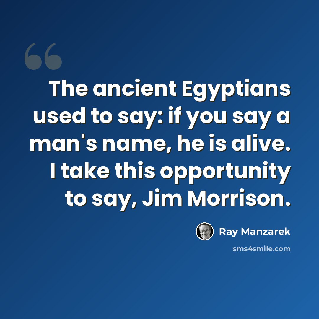 “The ancient Egyptians used to say: if you say a man's name, he is alive. I take this opportunity to say, Jim Morrison.” quote by Ray Manzarek