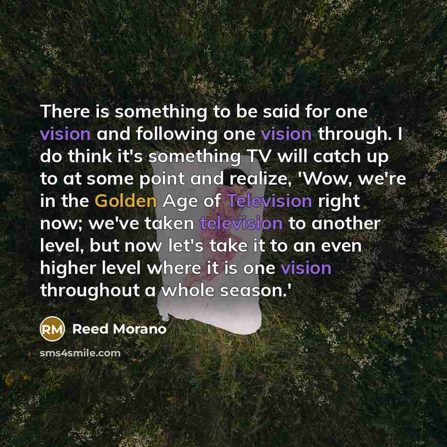 “There is something to be said for one vision and following one vision through. I do think it's something TV will catch up to at some point and realize, 'Wow, we're in the Golden Age of Television right now; we've taken television to another level, but now let's take it to an even higher level…” quote by Reed Morano