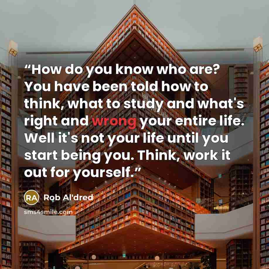 “How do you know who are? You have been told how to think, what to study and what's right and wrong your entire life. Well it's not your life until you start being you. Think, work it out for yourself.” quote by Rob Al'dred