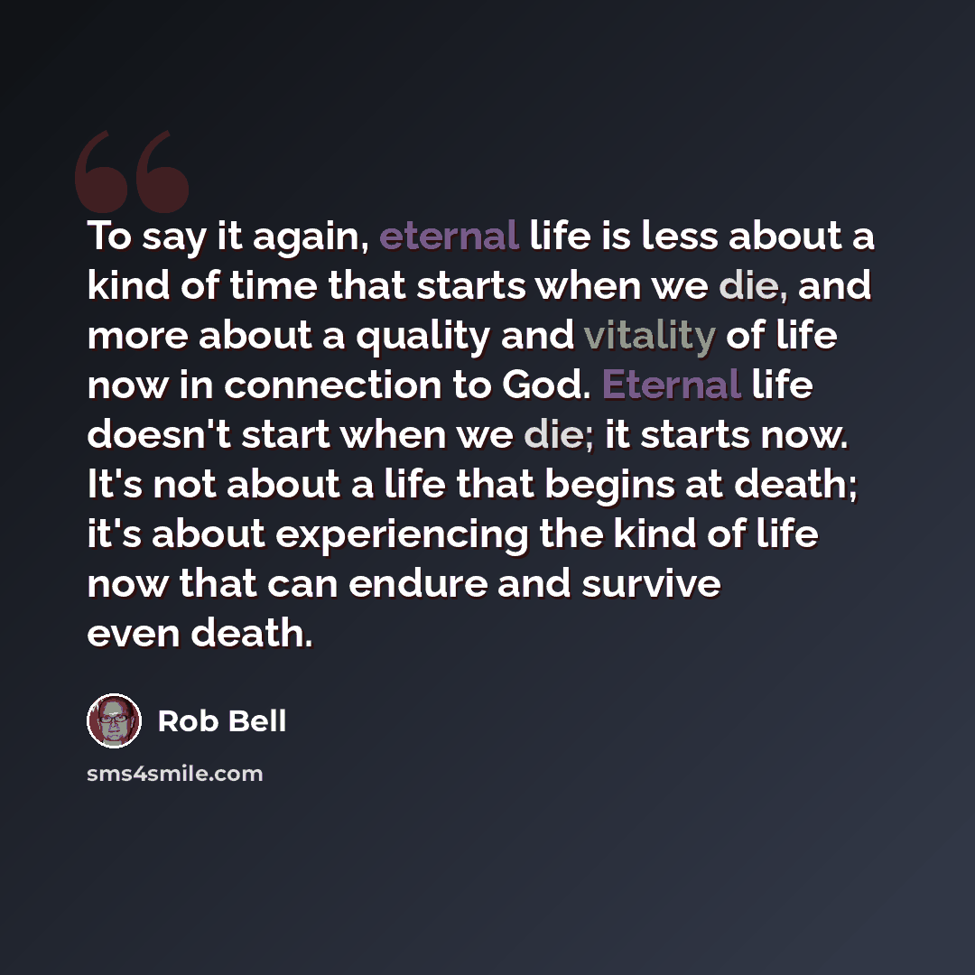 “To say it again, eternal life is less about a kind of time that starts when we die, and more about a quality and vitality of life now in connection to God. Eternal life doesn't start when we die; it starts now. It's not about a life that begins at death; it's about experiencing the kind of life…” quote by Rob Bell