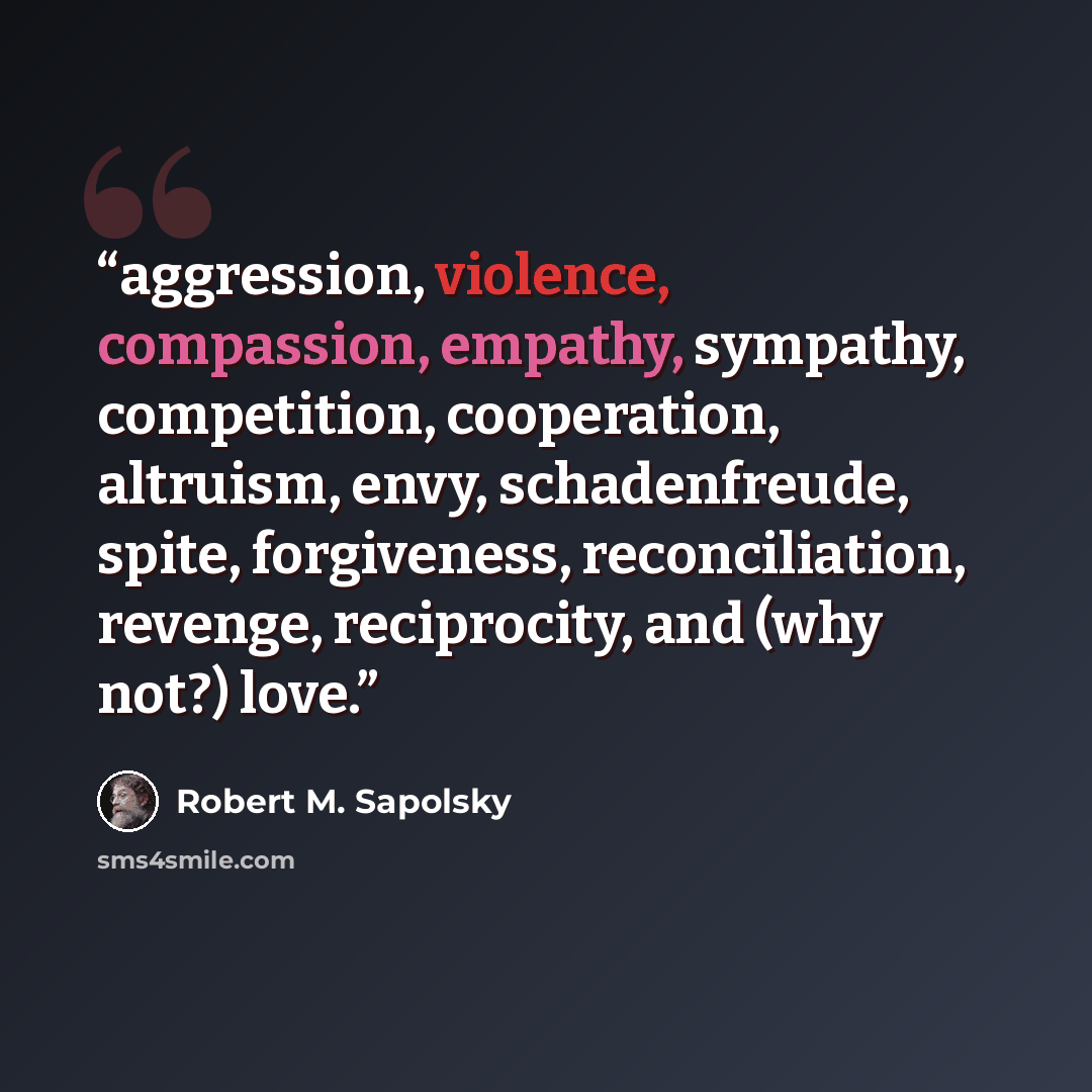 “aggression, violence, compassion, empathy, sympathy, competition, cooperation, altruism, envy, schadenfreude, spite, forgiveness, reconciliation, revenge, reciprocity, and (why not?) love.” quote by Robert M. Sapolsky
